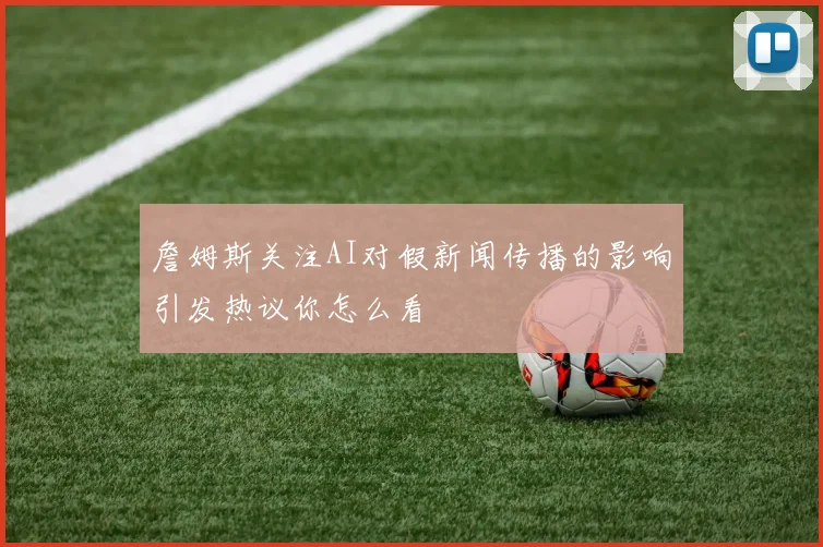 詹姆斯关注AI对假新闻传播的影响引发热议你怎么看