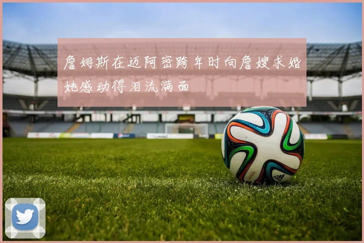 詹姆斯在迈阿密跨年时向詹嫂求婚她感动得泪流满面