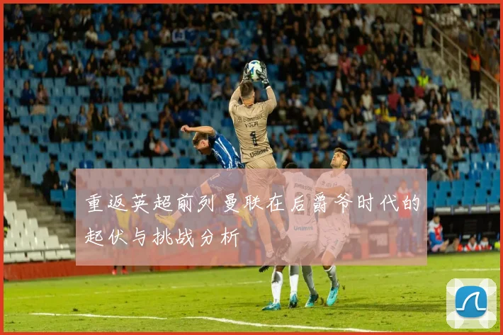 重返英超前列曼联在后爵爷时代的起伏与挑战分析