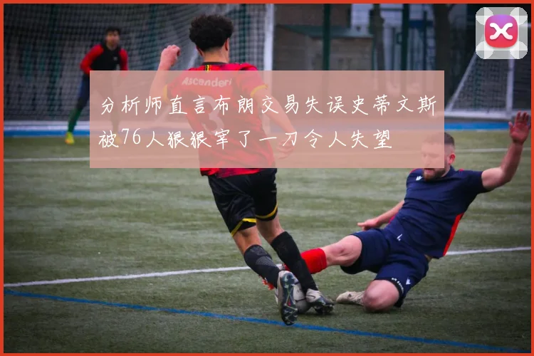 分析师直言布朗交易失误史蒂文斯被76人狠狠宰了一刀令人失望