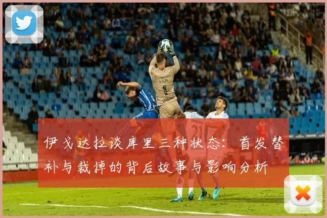 伊戈达拉谈库里三种状态：首发替补与裁掉的背后故事与影响分析