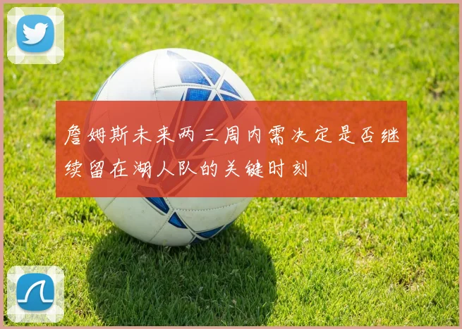 詹姆斯未来两三周内需决定是否继续留在湖人队的关键时刻