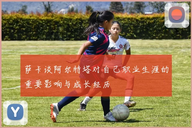萨卡谈阿尔特塔对自己职业生涯的重要影响与成长经历