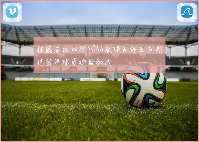 林葳专访回顾NCAA表现自评五分期待留洋球员迎接挑战