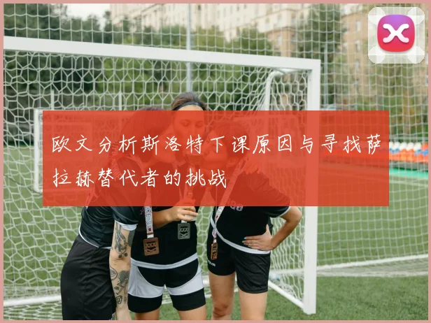 欧文分析斯洛特下课原因与寻找萨拉赫替代者的挑战