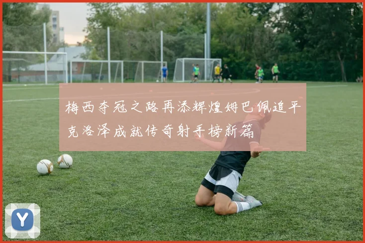 梅西夺冠之路再添辉煌姆巴佩追平克洛泽成就传奇射手榜新篇