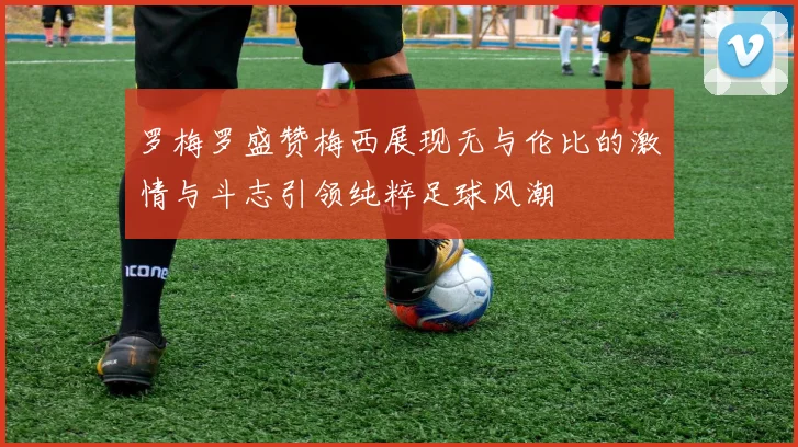 罗梅罗盛赞梅西展现无与伦比的激情与斗志引领纯粹足球风潮