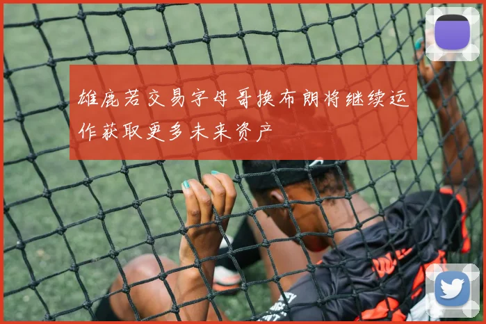 雄鹿若交易字母哥换布朗将继续运作获取更多未来资产
