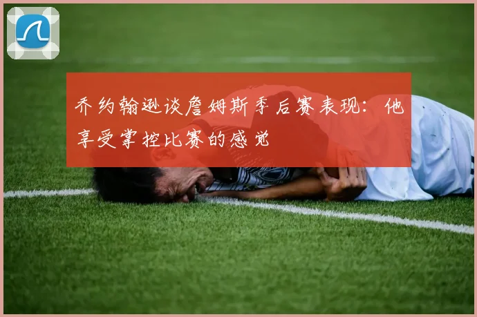 乔约翰逊谈詹姆斯季后赛表现：他享受掌控比赛的感觉