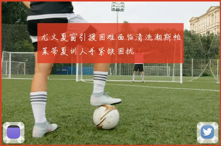 尤文夏窗引援困难面临清洗潮斯帕莱蒂夏训人手紧缺困扰