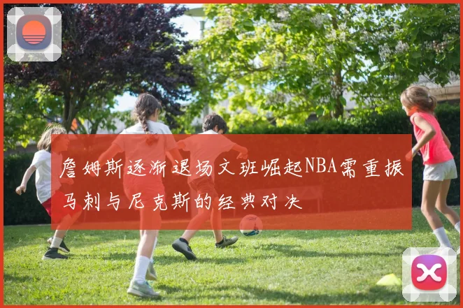 詹姆斯逐渐退场文班崛起NBA需重振马刺与尼克斯的经典对决