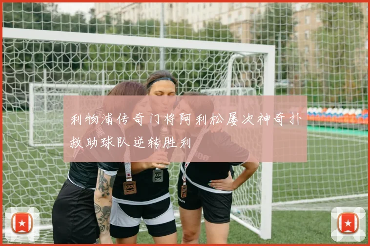 利物浦传奇门将阿利松屡次神奇扑救助球队逆转胜利