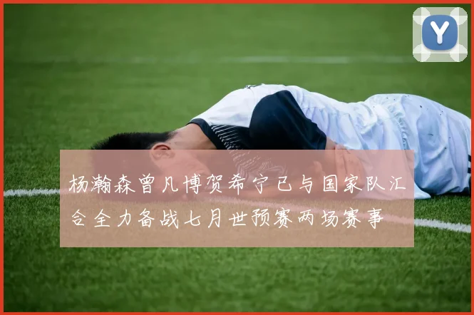 杨瀚森曾凡博贺希宁已与国家队汇合全力备战七月世预赛两场赛事