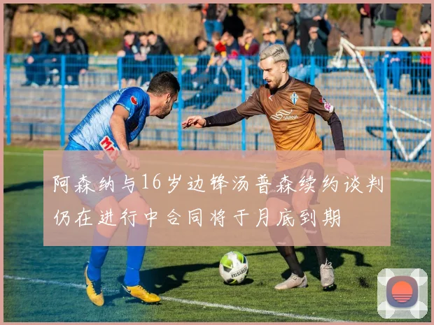 阿森纳与16岁边锋汤普森续约谈判仍在进行中合同将于月底到期