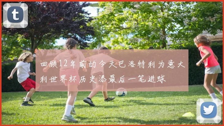 回顾12年前的今天巴洛特利为意大利世界杯历史添最后一笔进球
