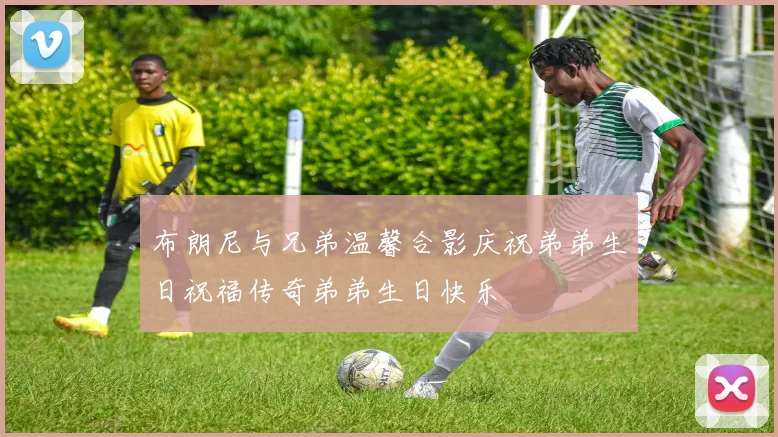 布朗尼与兄弟温馨合影庆祝弟弟生日祝福传奇弟弟生日快乐
