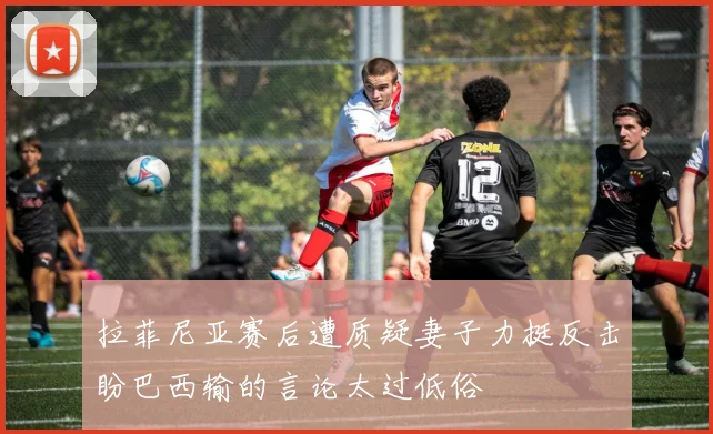 拉菲尼亚赛后遭质疑妻子力挺反击盼巴西输的言论太过低俗