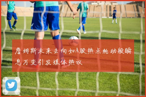 詹姆斯未来去向如A股热点轮动般瞬息万变引发媒体热议
