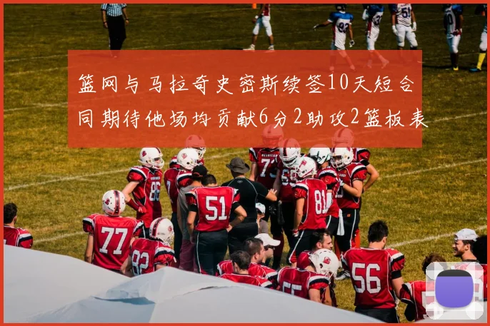篮网与马拉奇史密斯续签10天短合同期待他场均贡献6分2助攻2篮板表现