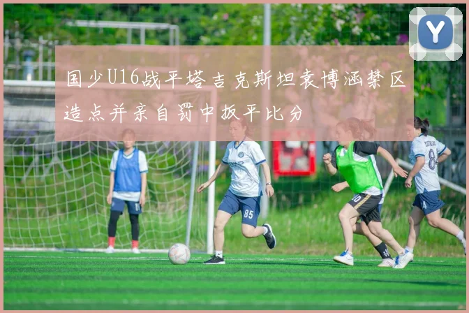 国少U16战平塔吉克斯坦袁博涵禁区造点并亲自罚中扳平比分