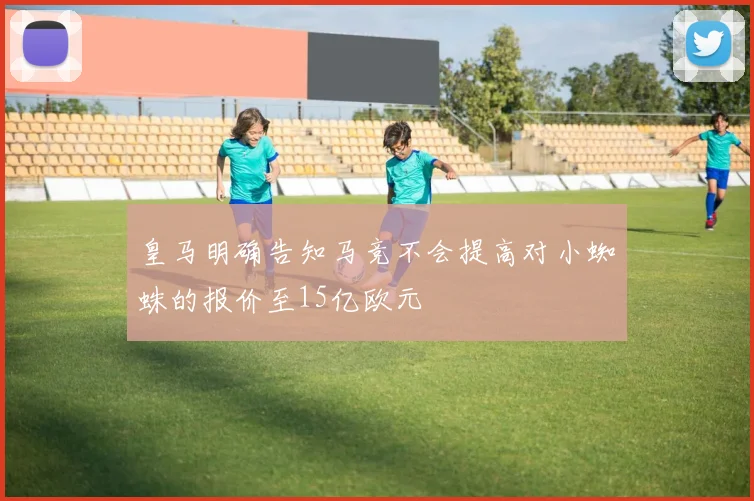 皇马明确告知马竞不会提高对小蜘蛛的报价至15亿欧元