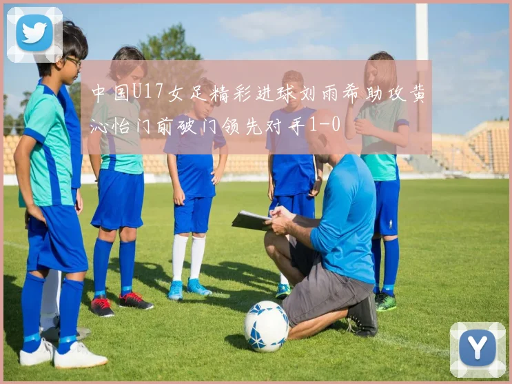中国U17女足精彩进球刘雨希助攻黄沁怡门前破门领先对手1-0