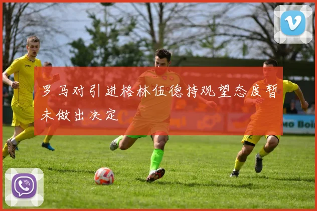 罗马对引进格林伍德持观望态度暂未做出决定