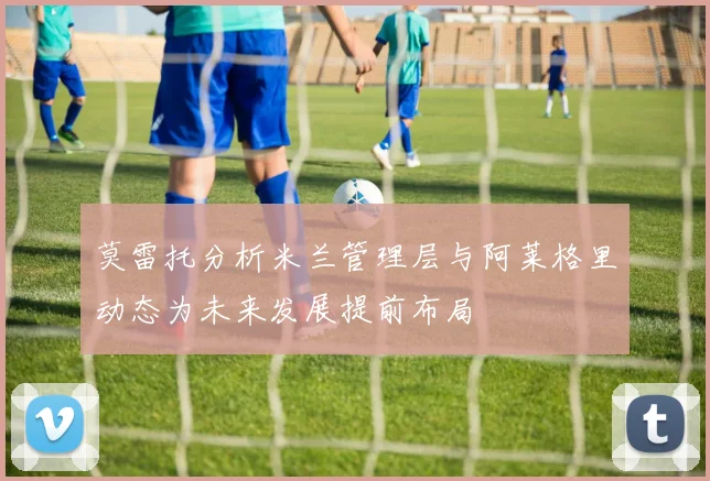 莫雷托分析米兰管理层与阿莱格里动态为未来发展提前布局